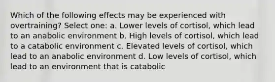 Which of the following effects may be experienced with overtraining? Select one: a. Lower levels of cortisol, which lead to an anabolic environment b. High levels of cortisol, which lead to a catabolic environment c. Elevated levels of cortisol, which lead to an anabolic environment d. Low levels of cortisol, which lead to an environment that is catabolic