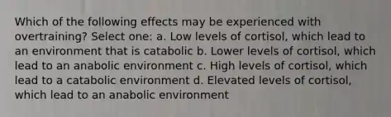 Which of the following effects may be experienced with overtraining? Select one: a. Low levels of cortisol, which lead to an environment that is catabolic b. Lower levels of cortisol, which lead to an anabolic environment c. High levels of cortisol, which lead to a catabolic environment d. Elevated levels of cortisol, which lead to an anabolic environment