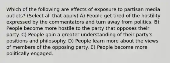 Which of the following are effects of exposure to partisan media outlets? (Select all that apply) A) People get tired of the hostility expressed by the commentators and turn away from politics. B) People become more hostile to the party that opposes their party. C) People gain a greater understanding of their party's positions and philosophy. D) People learn more about the views of members of the opposing party. E) People become more politically engaged.