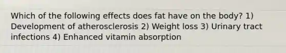 Which of the following effects does fat have on the body? 1) Development of atherosclerosis 2) Weight loss 3) Urinary tract infections 4) Enhanced vitamin absorption