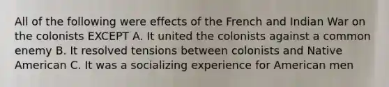 All of the following were effects of the French and Indian War on the colonists EXCEPT A. It united the colonists against a common enemy B. It resolved tensions between colonists and Native American C. It was a socializing experience for American men