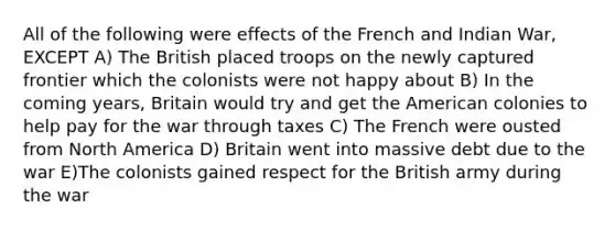 All of the following were effects of the French and Indian War, EXCEPT A) The British placed troops on the newly captured frontier which the colonists were not happy about B) In the coming years, Britain would try and get the American colonies to help pay for the war through taxes C) The French were ousted from North America D) Britain went into massive debt due to the war E)The colonists gained respect for the British army during the war