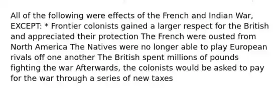 All of the following were effects of the French and Indian War, EXCEPT: * Frontier colonists gained a larger respect for the British and appreciated their protection The French were ousted from North America The Natives were no longer able to play European rivals off one another The British spent millions of pounds fighting the war Afterwards, the colonists would be asked to pay for the war through a series of new taxes