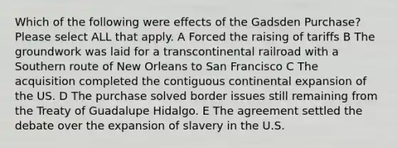 Which of the following were effects of the Gadsden Purchase? Please select ALL that apply. A Forced the raising of tariffs B The groundwork was laid for a transcontinental railroad with a Southern route of New Orleans to San Francisco C The acquisition completed the contiguous continental expansion of the US. D The purchase solved border issues still remaining from the Treaty of Guadalupe Hidalgo. E The agreement settled the debate over the expansion of slavery in the U.S.