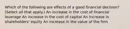 Which of the following are effects of a good financial decision? (Select all that apply.) An increase in the cost of financial leverage An increase in the cost of capital An increase in shareholders' equity An increase in the value of the firm