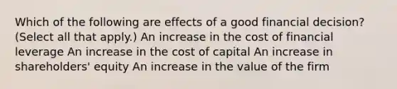 Which of the following are effects of a good financial decision? (Select all that apply.) An increase in the cost of financial leverage An increase in the cost of capital An increase in shareholders' equity An increase in the value of the firm