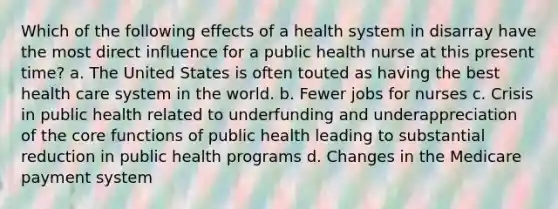 Which of the following effects of a health system in disarray have the most direct influence for a public health nurse at this present time? a. The United States is often touted as having the best health care system in the world. b. Fewer jobs for nurses c. Crisis in public health related to underfunding and underappreciation of the core functions of public health leading to substantial reduction in public health programs d. Changes in the Medicare payment system