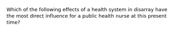 Which of the following effects of a health system in disarray have the most direct influence for a public health nurse at this present time?