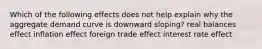 Which of the following effects does not help explain why the aggregate demand curve is downward sloping? real balances effect inflation effect foreign trade effect interest rate effect