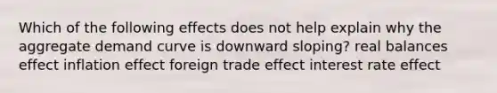 Which of the following effects does not help explain why the aggregate demand curve is downward sloping? real balances effect inflation effect foreign trade effect interest rate effect