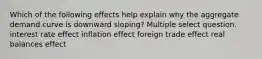 Which of the following effects help explain why the aggregate demand curve is downward sloping? Multiple select question. interest rate effect inflation effect foreign trade effect real balances effect