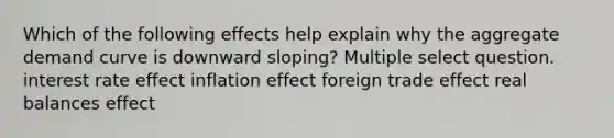 Which of the following effects help explain why the aggregate demand curve is downward sloping? Multiple select question. interest rate effect inflation effect foreign trade effect real balances effect