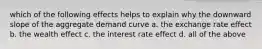 which of the following effects helps to explain why the downward slope of the aggregate demand curve a. the exchange rate effect b. the wealth effect c. the interest rate effect d. all of the above