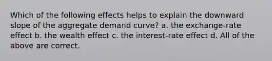 Which of the following effects helps to explain the downward slope of the aggregate demand curve? a. the exchange-rate effect b. the wealth effect c. the interest-rate effect d. All of the above are correct.