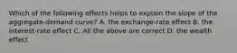 Which of the following effects helps to explain the slope of the aggregate-demand curve? A. the exchange-rate effect B. the interest-rate effect C. All the above are correct D. the wealth effect