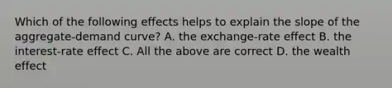 Which of the following effects helps to explain the slope of the aggregate-demand curve? A. the exchange-rate effect B. the interest-rate effect C. All the above are correct D. the wealth effect