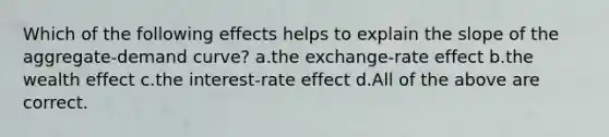 Which of the following effects helps to explain the slope of the aggregate-demand curve? a.the exchange-rate effect b.the wealth effect c.the interest-rate effect d.All of the above are correct.