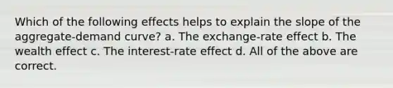 Which of the following effects helps to explain the slope of the aggregate-demand curve? a. The exchange-rate effect b. The wealth effect c. The interest-rate effect d. All of the above are correct.