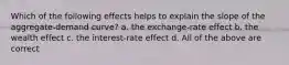 Which of the following effects helps to explain the slope of the aggregate-demand curve? a. the exchange-rate effect b. the wealth effect c. the interest-rate effect d. All of the above are correct