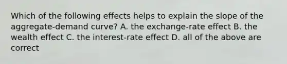 Which of the following effects helps to explain the slope of the aggregate-demand curve? A. the exchange-rate effect B. the wealth effect C. the interest-rate effect D. all of the above are correct