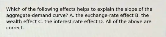 Which of the following effects helps to explain the slope of the aggregate-demand curve? A. the exchange-rate effect B. the wealth effect C. the interest-rate effect D. All of the above are correct.