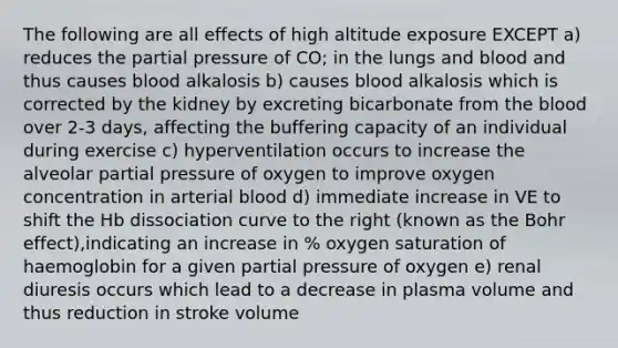 The following are all effects of high altitude exposure EXCEPT a) reduces the partial pressure of CO; in the lungs and blood and thus causes blood alkalosis b) causes blood alkalosis which is corrected by the kidney by excreting bicarbonate from <a href='https://www.questionai.com/knowledge/k7oXMfj7lk-the-blood' class='anchor-knowledge'>the blood</a> over 2-3 days, affecting the buffering capacity of an individual during exercise c) hyperventilation occurs to increase the alveolar partial pressure of oxygen to improve oxygen concentration in arterial blood d) immediate increase in VE to shift the Hb dissociation curve to the right (known as the Bohr effect),indicating an increase in % oxygen saturation of haemoglobin for a given partial pressure of oxygen e) renal diuresis occurs which lead to a decrease in plasma volume and thus reduction in stroke volume