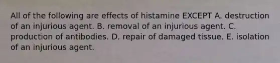 All of the following are effects of histamine EXCEPT A. destruction of an injurious agent. B. removal of an injurious agent. C. production of antibodies. D. repair of damaged tissue. E. isolation of an injurious agent.