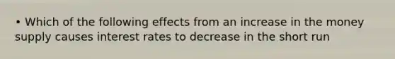 • Which of the following effects from an increase in the money supply causes interest rates to decrease in the short run