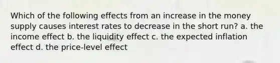 Which of the following effects from an increase in the money supply causes interest rates to decrease in the short run? a. the income effect b. the liquidity effect c. the expected inflation effect d. the price-level effect