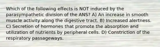 Which of the following effects is NOT induced by the parasympathetic division of the ANS? A) An increase in smooth muscle activity along the digestive tract. B) Increased alertness. C) Secretion of hormones that promote the absorption and utilization of nutrients by peripheral cells. D) Constriction of the respiratory passageways.