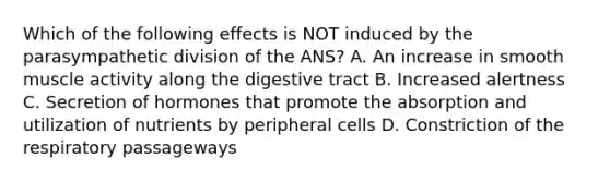 Which of the following effects is NOT induced by the parasympathetic division of the ANS? A. An increase in smooth muscle activity along the digestive tract B. Increased alertness C. Secretion of hormones that promote the absorption and utilization of nutrients by peripheral cells D. Constriction of the respiratory passageways