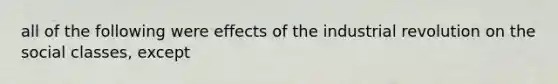 all of the following were effects of the industrial revolution on the social classes, except