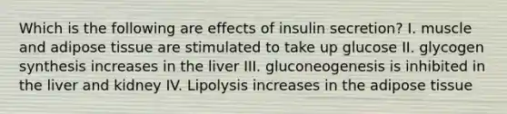 Which is the following are effects of insulin secretion? I. muscle and adipose tissue are stimulated to take up glucose II. glycogen synthesis increases in the liver III. gluconeogenesis is inhibited in the liver and kidney IV. Lipolysis increases in the adipose tissue