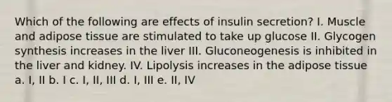 Which of the following are effects of insulin secretion? I. Muscle and adipose tissue are stimulated to take up glucose II. Glycogen synthesis increases in the liver III. Gluconeogenesis is inhibited in the liver and kidney. IV. Lipolysis increases in the adipose tissue a. I, II b. I c. I, II, III d. I, III e. II, IV