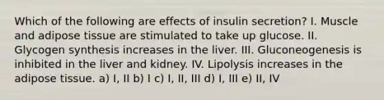 Which of the following are effects of insulin secretion? I. Muscle and adipose tissue are stimulated to take up glucose. II. Glycogen synthesis increases in the liver. III. Gluconeogenesis is inhibited in the liver and kidney. IV. Lipolysis increases in the adipose tissue. a) I, II b) I c) I, II, III d) I, III e) II, IV