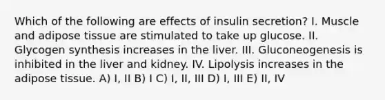 Which of the following are effects of insulin secretion? I. Muscle and adipose tissue are stimulated to take up glucose. II. Glycogen synthesis increases in the liver. III. Gluconeogenesis is inhibited in the liver and kidney. IV. Lipolysis increases in the adipose tissue. A) I, II B) I C) I, II, III D) I, III E) II, IV