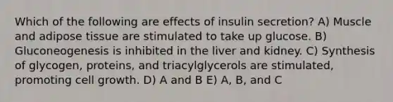 Which of the following are effects of insulin secretion? A) Muscle and adipose tissue are stimulated to take up glucose. B) Gluconeogenesis is inhibited in the liver and kidney. C) Synthesis of glycogen, proteins, and triacylglycerols are stimulated, promoting cell growth. D) A and B E) A, B, and C