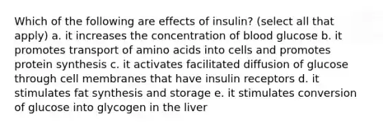 Which of the following are effects of insulin? (select all that apply) a. it increases the concentration of blood glucose b. it promotes transport of amino acids into cells and promotes protein synthesis c. it activates facilitated diffusion of glucose through cell membranes that have insulin receptors d. it stimulates fat synthesis and storage e. it stimulates conversion of glucose into glycogen in the liver