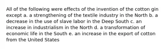 All of the following were effects of the invention of the cotton gin except a. a strengthening of the textile industry in the North b. a decrease in the use of slave labor in the Deep South c. an increase in industrialism in the North d. a transformation of economic life in the South e. an increase in the export of cotton from the United States