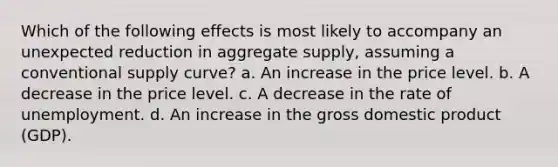 Which of the following effects is most likely to accompany an unexpected reduction in aggregate supply, assuming a conventional supply curve? a. An increase in the price level. b. A decrease in the price level. c. A decrease in the rate of unemployment. d. An increase in the gross domestic product (GDP).