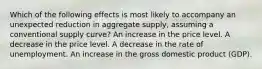 Which of the following effects is most likely to accompany an unexpected reduction in aggregate supply, assuming a conventional supply curve? An increase in the price level. A decrease in the price level. A decrease in the rate of unemployment. An increase in the gross domestic product (GDP).