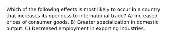 Which of the following effects is most likely to occur in a country that increases its openness to international trade? A) Increased prices of consumer goods. B) Greater specialization in domestic output. C) Decreased employment in exporting industries.