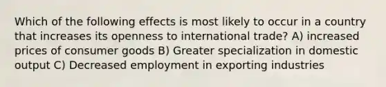 Which of the following effects is most likely to occur in a country that increases its openness to international trade? A) increased prices of consumer goods B) Greater specialization in domestic output C) Decreased employment in exporting industries