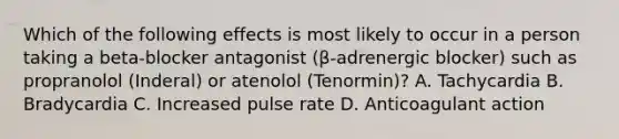 Which of the following effects is most likely to occur in a person taking a beta-blocker antagonist (β-adrenergic blocker) such as propranolol (Inderal) or atenolol (Tenormin)? A. Tachycardia B. Bradycardia C. Increased pulse rate D. Anticoagulant action