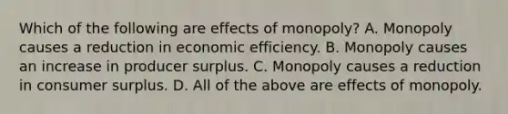 Which of the following are effects of​ monopoly? A. Monopoly causes a reduction in economic efficiency. B. Monopoly causes an increase in producer surplus. C. Monopoly causes a reduction in consumer surplus. D. All of the above are effects of monopoly.