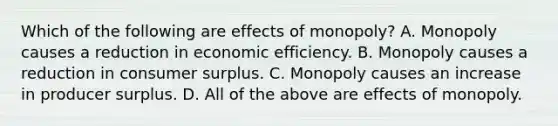 Which of the following are effects of​ monopoly? A. Monopoly causes a reduction in economic efficiency. B. Monopoly causes a reduction in consumer surplus. C. Monopoly causes an increase in producer surplus. D. All of the above are effects of monopoly.