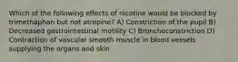 Which of the following effects of nicotine would be blocked by trimethaphan but not atropine? A) Constriction of the pupil B) Decreased gastrointestinal motility C) Bronchoconstriction D) Contraction of vascular smooth muscle in blood vessels supplying the organs and skin