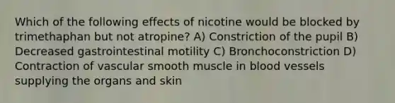 Which of the following effects of nicotine would be blocked by trimethaphan but not atropine? A) Constriction of the pupil B) Decreased gastrointestinal motility C) Bronchoconstriction D) Contraction of vascular smooth muscle in <a href='https://www.questionai.com/knowledge/kZJ3mNKN7P-blood-vessels' class='anchor-knowledge'>blood vessels</a> supplying the organs and skin