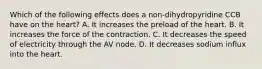 Which of the following effects does a non-dihydropyridine CCB have on the heart? A. It increases the preload of the heart. B. It increases the force of the contraction. C. It decreases the speed of electricity through the AV node. D. It decreases sodium influx into the heart.