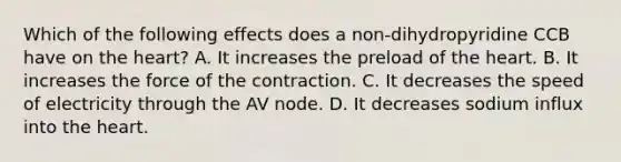 Which of the following effects does a non-dihydropyridine CCB have on the heart? A. It increases the preload of the heart. B. It increases the force of the contraction. C. It decreases the speed of electricity through the AV node. D. It decreases sodium influx into the heart.